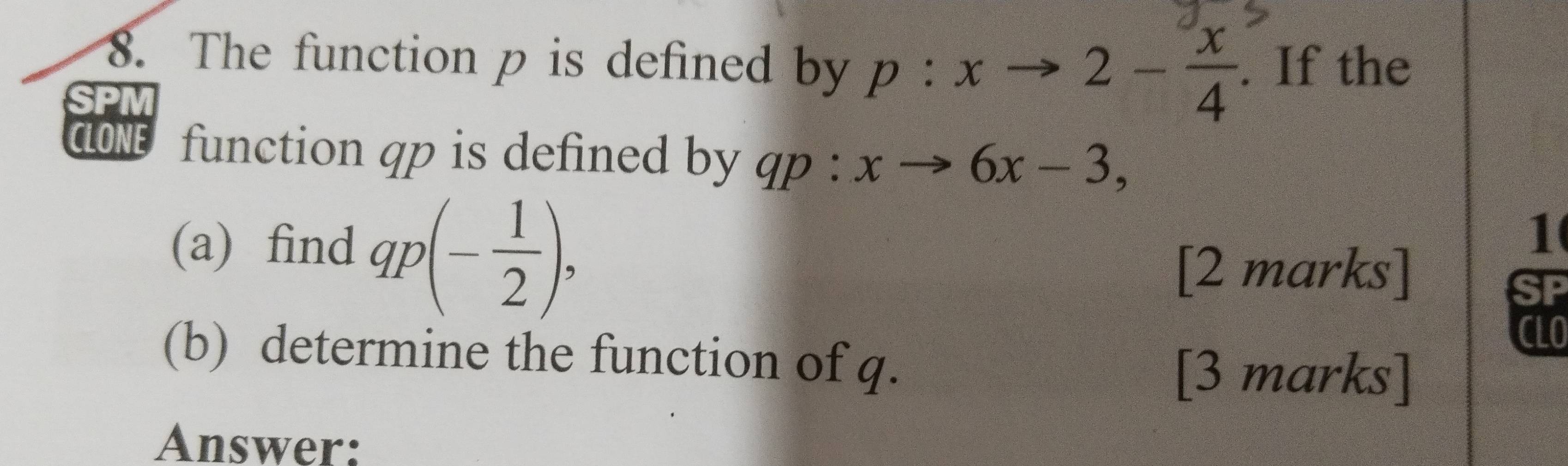 The function p is defined by 
SPM p:xto 2- x/4 . If the 
CLONE function qp is defined by qp · xto 6x-3, 
(a) find qp(- 1/2 ), 
1 
[2 marks] 
CLO 
(b) determine the function of q. 
[3 marks] 
Answer: