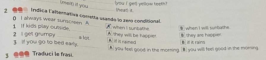 (melt) if you_
(you / get) yellow teeth?
_
(heat) it.
2 1o Indica l’alternativa corretta usando lo zero conditional.
_
0 I always wear sunscreen .A A when I sunbathe.
1 If kids play outside. _B when I will sunbathe.
2 I get grumpy _B they are happier.
A they will be happier.
_
a lot. A if it rained
3 If you go to bed early, B if it rains
A you feel good in the morning. B you will feel good in the morning.
3 _●● Traduci le frasi.