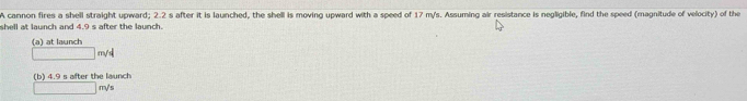 A cannon fires a shell straight upward; 2.2 s after it is launched, the shell is moving upward with a speed of 17 m/s. Assuming air resistance is negligible, find the speed (magnitude of velocity) of the
shell at launch and 4.9 s after the launch.
(a) at launch
□ m/s^2
(b) 4.9 s after the launch
□ m/s
