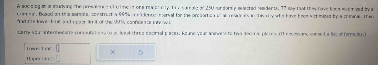 A sociologist is studying the prevalence of crime in one major city. In a sample of 250 randomly selected residents, 77 say that they have been victimized by a 
criminal. Based on this sample, construct a 99% confidence interval for the proportion of all residents in this city who have been victimized by a criminal. Then 
find the lower limit and upper limit of the 99% confidence interval. 
Carry your intermediate computations to at least three decimal places. Round your answers to two decimal places. (If necessary, consult a list of formulas.) 
Lower limit: 
× 
Upper limit: