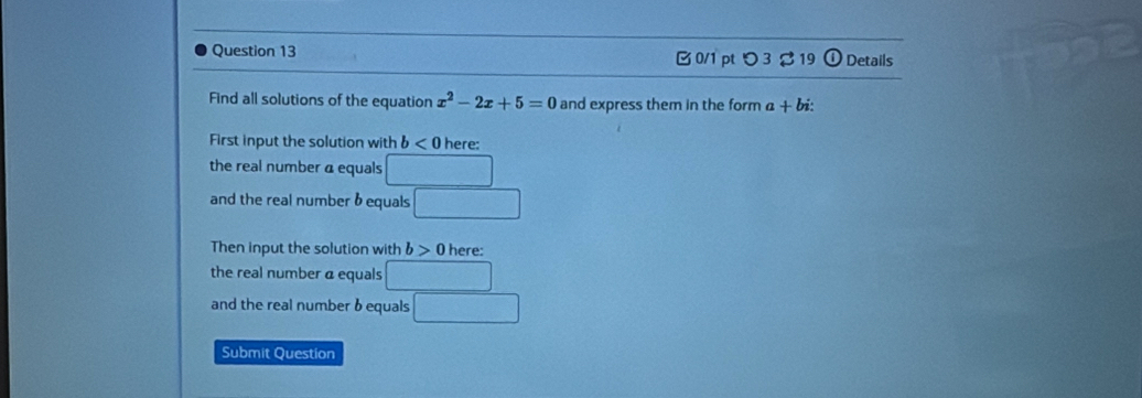 B0/1 pt つ 3 % 19 odot Details 
Find all solutions of the equation x^2-2x+5=0 and express them in the form a+bi : 
First input the solution with b D here: 
the real number a equals □
and the real number b equals □
Then input the solution with b>0 ere: 
the real number α equals □
and the real number b equals □ 
Submit Question