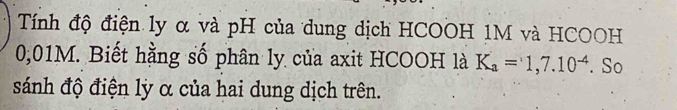 Tính độ điện ly α và pH của dung dịch HCOOH 1M và HCOOH
0,01M. Biết hằng số phân ly của axit HCOOH là K_a=1,7.10^(-4) So 
sánh độ điện lỳ α của hai dung dịch trên.