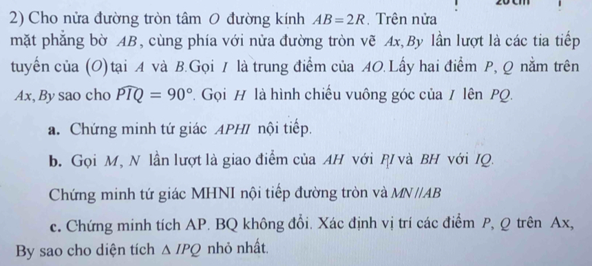 Cho nửa đường tròn tâm 0 đường kính AB=2R. Trên nửa 
mặt phẳng bờ AB, cùng phía với nửa đường tròn vẽ Ax,By lần lượt là các tia tiếp 
tuyến của (O)tại A và B.Gọi / là trung điểm của A0.Lấy hai điểm P, Q nằm trên
Ax, By sao cho widehat PIQ=90°. Gọi H là hình chiếu vuông góc của / lên PQ. 
a. Chứng minh tứ giác APHI nội tiếp. 
b. Gọi M, N lần lượt là giao điểm của AH với RI và BH với IQ. 
Chứng minh tứ giác MHNI nội tiếp đường tròn và MN //AB
c. Chứng minh tích AP. BQ không đổi. Xác định vị trí các điểm P, Q trên Ax, 
By sao cho diện tích △ IPQ nhỏ nhất.