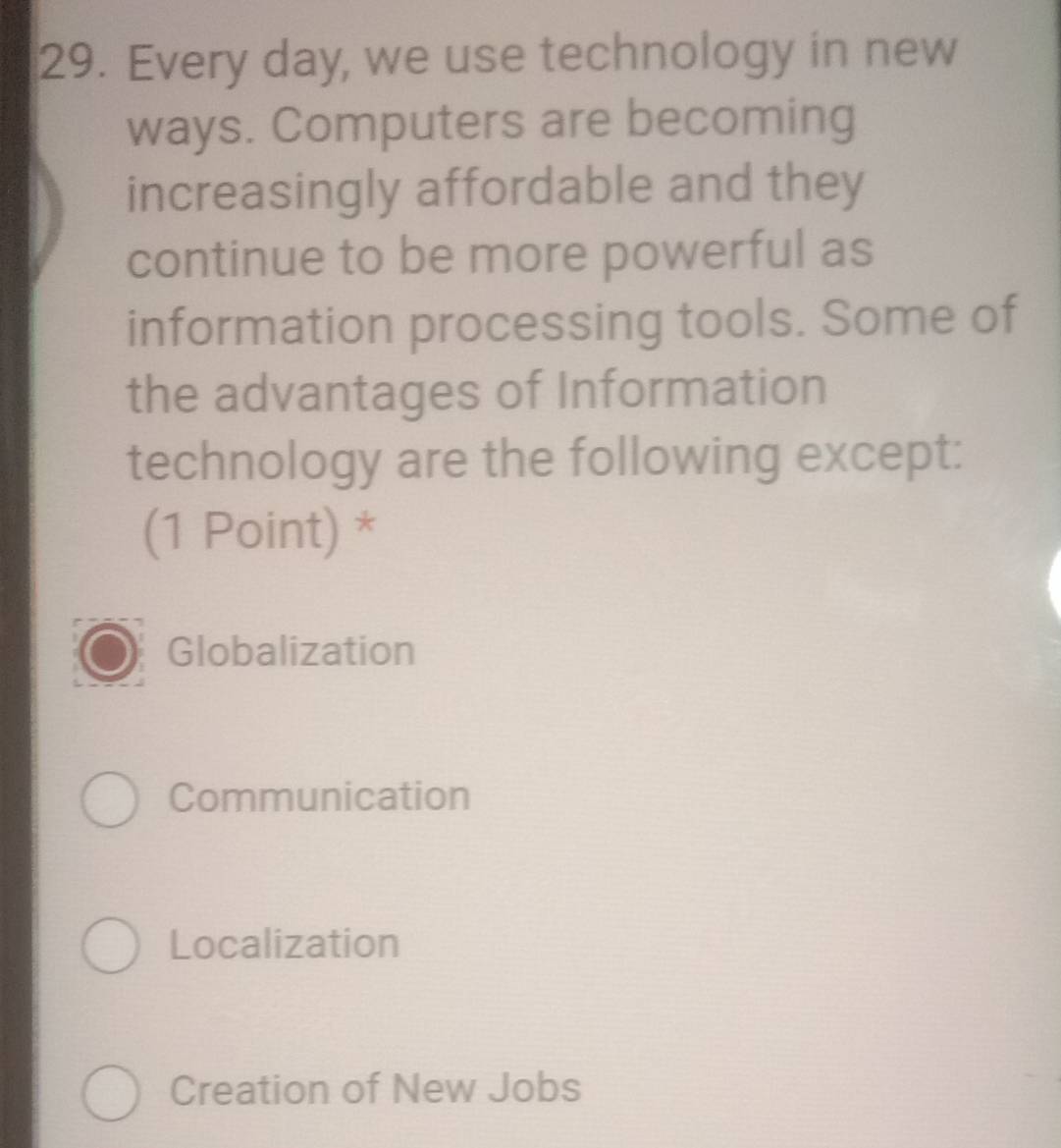 Every day, we use technology in new
ways. Computers are becoming
increasingly affordable and they
continue to be more powerful as
information processing tools. Some of
the advantages of Information
technology are the following except:
(1 Point) *
Globalization
Communication
Localization
Creation of New Jobs