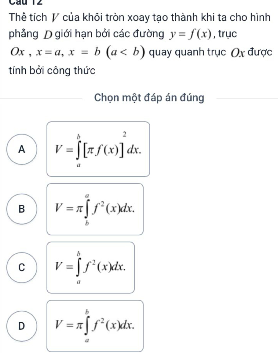 Thể tích V của khối tròn xoay tạo thành khi ta cho hình
phẳng D giới hạn bởi các đường y=f(x) , trục
Ox, x=a, x=b(a quay quanh trục Ox được
tính bởi công thức
Chọn một đáp án đúng
A V=∈tlimits _a^(b[π f(x)]^2)dx.
B V=π ∈tlimits _b^(af^2)(x)dx.
C V=∈tlimits _a^(bf^2)(x)dx.
D V=π ∈tlimits _a^(bf^2)(x)dx.