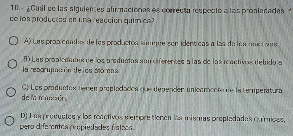 10.- ¿Cuál de las siguientes afirmaciones es correcta respecto a las propiedades *
de los productos en una reacción química?
A) Las propiedades de los productos siempre son idénticas a las de los reactivos.
B) Las propiedades de los productos son diferentes a las de los reactivos debido a
la reagrupación de los átomos.
C) Los productos tienen propiedades que dependen únicamente de la temperatura
de la reacción.
D) Los productos y los reactivos siempre tienen las mismas propiedades químicas,
pero diferentes propiedades físicas.