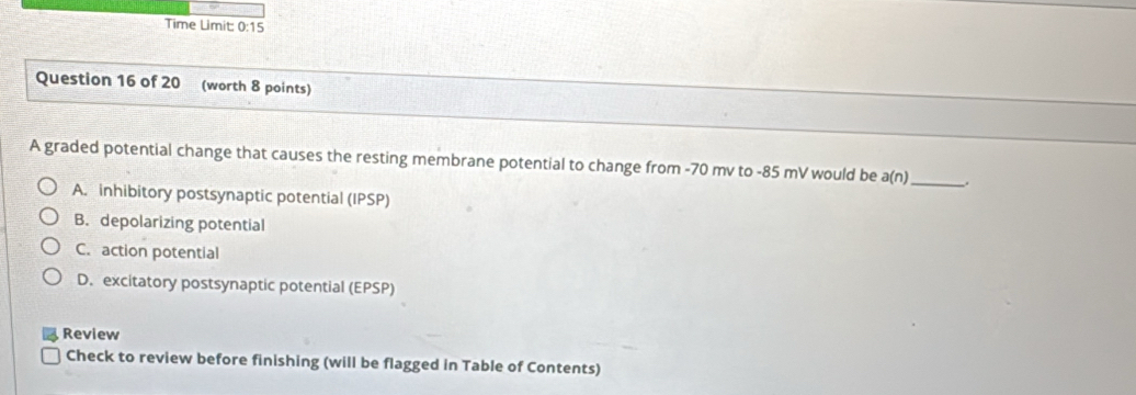 Time Limit 0:15 
Question 16 of 20 (worth 8 points)
A graded potential change that causes the resting membrane potential to change from -70 mv to -85 mV would be a(n) _ .
A. inhibitory postsynaptic potential (IPSP)
B. depolarizing potential
C. action potential
D. excitatory postsynaptic potential (EPSP)
Review
Check to review before finishing (will be flagged in Table of Contents)