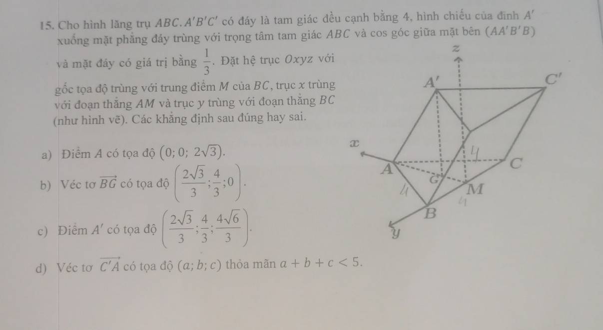 Cho hình lăng trụ ABC. A'B'C' có đáy là tam giác đều cạnh bằng 4, hình chiếu của đình A'
xuống mặt phẳng đáy trùng với trọng tâm tam giác ABC và cos góc giữa mặt bên (AA'B'B)
và mặt đáy có giá trị bằng  1/3 . Đặt hệ trục Oxyz với
gốc tọa độ trùng với trung điểm M của BC, trục x trùng
với đoạn thăng AM và trục y trùng với đoạn thăng BC
(như hình vhat e) ). Các khẳng định sau đúng hay sai.
a) Điểm A có tọa độ (0;0;2sqrt(3)).
b) Véc tơ vector BG có tọa độ ( 2sqrt(3)/3 ; 4/3 ;0).
c) Điểm A' có tọa độ ( 2sqrt(3)/3 ; 4/3 ; 4sqrt(6)/3 ).
d) Véc tơ vector C'A có tọa độ (a;b;c) thỏa mãn a+b+c<5.