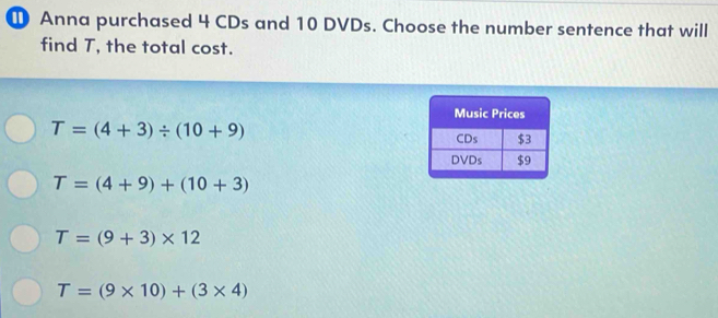 ① Anna purchased 4 CDs and 10 DVDs. Choose the number sentence that will
find T, the total cost.
T=(4+3)/ (10+9)
T=(4+9)+(10+3)
T=(9+3)* 12
T=(9* 10)+(3* 4)