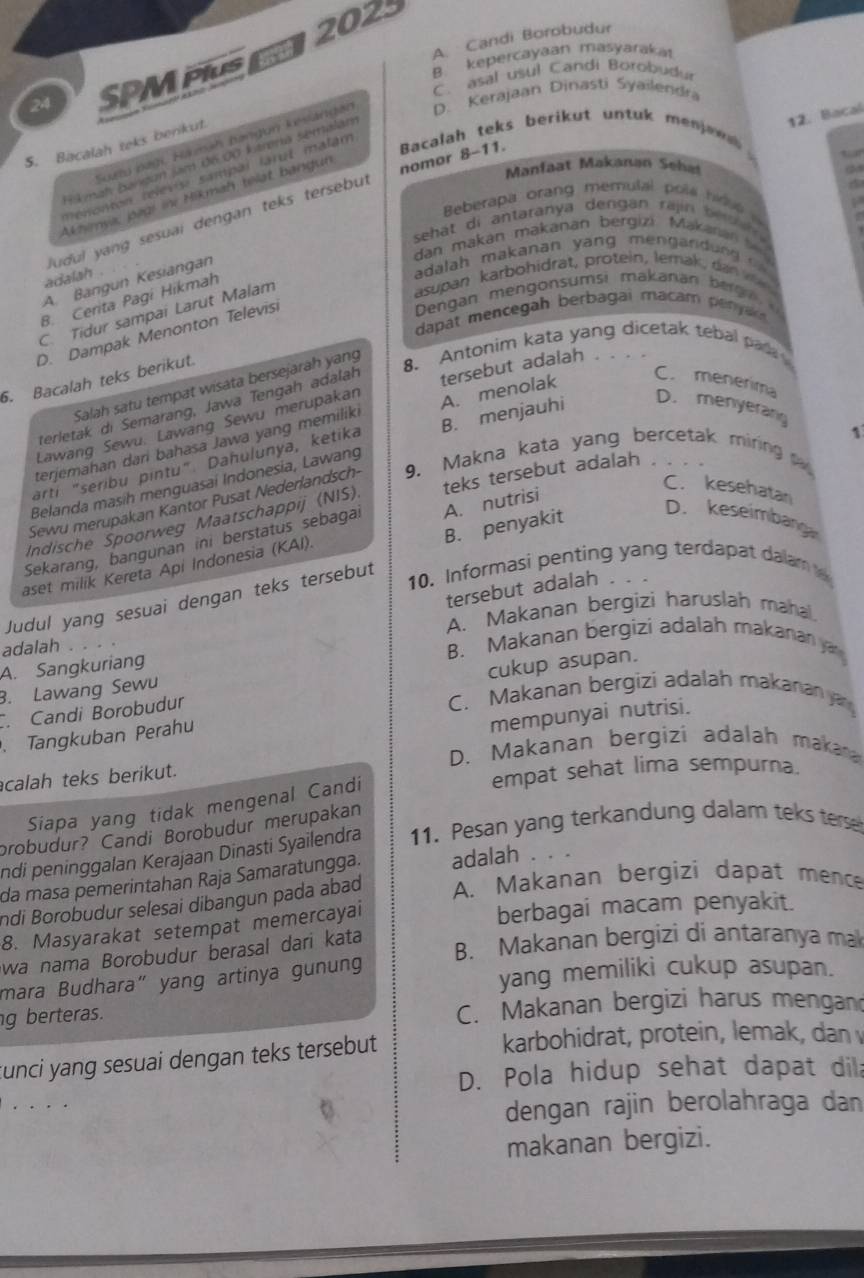 2023
24 SPM PIus A. Candi Borobudur
C. asal usul Candi Borobudur
12. Bacal
Suatu pagi, Hamah bangun kesiángan D. Kerajaan Dinasti Syailendra
5. Bacalah teks berikut.
Hkmah Bangun jam đ6 00 ktrena semalán
Manfaat Makanan Seha t  
Tenonton relevis: sampal larul malám
ludul yang sesuai dengan teks tersebul nomor 8-11. Bacalah teks berikut untuk menjee  
Akhimya, jagi ini Mikmah telat bangun
  
Beberapa orang memulal pols hid   
dan makan makanán bergizi Makanán  s
adalah .
adalah makanan yang mengand un      
asupan karbohidrat, protein, lemak, dan v
A. Bangun Kesiangan
Dengan mengonsumsi makanan berg
B. Cerita Pagi Hikmah
C. Tidur sampai Larut Malam
dapat mencegah berbagai macam penyar
D. Dampak Menonton Televis
8. Antonim kata yang dicetak tebal pada
6. Bacalah teks berikut.
C. menerima
Salah satu tempat wisata bersejarah yang
D. menyeran
Lawang Sewu. Lawang Sewu merupakan tersebut adalah .
terletak di Semarang, Jawa Tengah adalah
terjemahan dari bahasa Jawa yang memiliki A. menolak
arti "seribu pintu". Dahulunya, ketika
1
Belanda masíh menguasai Indonesia, Lawang
   
Sewu merupakan Kantor Pusat Nederlandsch- 9. Makna kata yang bercetak miring
C. kesehatan
Indische Spoorweg Maatschappij (NIS) teks tersebut adalah
B. penyakit
Sekarang, bangunan ini berstatus sebagal
aset milik Kereta Api Indonesia (KAI). A. nutrisi
D. keseimbang
10. Informasi penting yang terdapat dalam 
tersebut adalah
Judul yang sesuai dengan teks tersebut
A. Makanan bergizi haruslah mahal.
adalah
A. Sangkuriang. Candi Borobudur cukup asupan.. Lawang Sewu
C. Makanan bergizi adalah makanan a
mempunyai nutrisi.
Tangkuban Perahu
D. Makanan bergizi adalah makara
calah teks berikut.
empat sehat lima sempurna.
Siapa yang tidak mengenal Candi
probudur? Candi Borobudur merupakan
ndi peninggalan Kerajaan Dinasti Syailendra 11. Pesan yang terkandung dalam teks terse
da masa pemerintahan Raja Samaratungga. adalah . .
ndi Borobudur selesai dibangun pada abad A. Makanan bergizi dapat mence
8. Masyarakat setempat memercayai
wa nama Borobudur berasal dari kata
B. Makanan bergizi di antaranya ma
mara Budhara" yang artinya gunung yang memiliki cukup asupan.
g berteras. C. Makanan bergizi harus mengan
tunci yang sesuai dengan teks tersebut karbohidrat, protein, lemak, dan
D. Pola hidup sehat dapat dil
dengan rajin berolahraga dan
makanan bergizi.