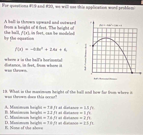 For questions #19 and #20, we will use this application word problem:
A ball is thrown upward and outward
from a height of 6 feet. The height of
the ball, f(x) , in feet, can be modeled
by the equation
f(x)=-0.8x^2+2.4x+6,
where x is the ball's horizontal
distance, in feet, from where it
was thrown.
.
19. What is the maximum height of the ball and how far from where it
was thrown does this occur?
A. Maximum height =7.8ft at distance =1.5ft.
B. Maximum height =2.2ft at distance =1ft.
C. Maximum  height =7.6ft at distance =2ft.
D. Maximum height =7.0ft at distance =2.5ft.
E. None of the above