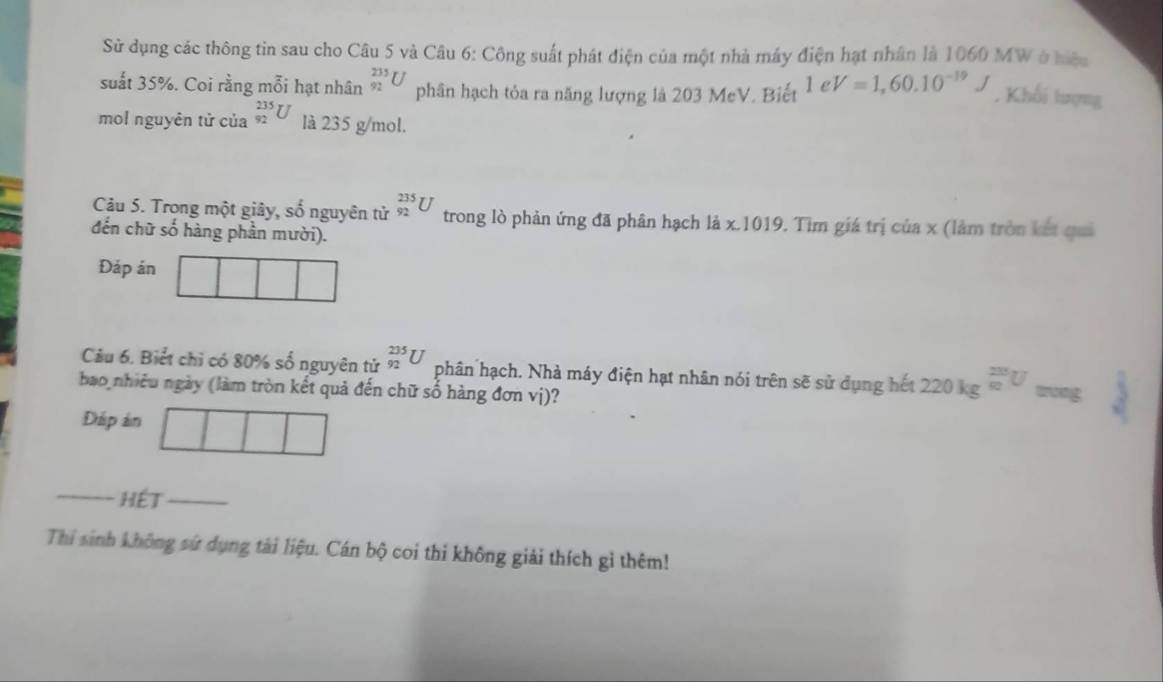 Sử dụng các thông tin sau cho Câu 5 và Câu 6: Công suất phát điện của một nhà máy điện hạt nhân là 1060 MW ở hiệu 
suất 35%. Coi rằng mỗi hạt nhân _(92)^(235)U phân hạch tỏa ra năng lượng là 203 MeV. Biết 1eV=1,60.10^(-19)J , Khối lượng 
mol nguyên tử của _(92)^(235)U là 235 g/mol. 
Câu 5. Trong một giây, số nguyên tử _(92)^(235)U trong lò phản ứng đã phân hạch là x.1019, Tìm giá trị c 1° a x (làm tròn kết quả 
đến chữ số hàng phần mười). 
Đáp ản 
Câu 6. Biết chỉ có 80% số nguyên tử _(92)^(235)U phân hạch. Nhà máy điện hạt nhân nói trên sẽ sử dụng hết 220kg^(frac 205)m^ 200/N approx ang 
bao nhiều ngày (làm tròn kết quả đến chữ số hàng đơn vị)? 
Đáp ản 
_ HéT_ 
Thí sinh không sứ dụng tài liệu. Cán bộ coi thi không giải thích gì thêm!