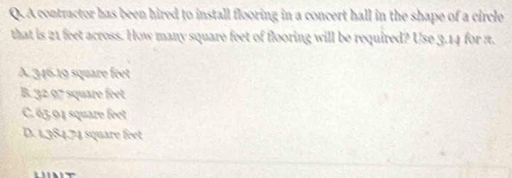 A contractor has been hired to install flooring in a concert hall in the shape of a circle
that is 21 feet across. How many square feet of flooring will be required? Use 3.14 for π.
A 346.19 square feet
B. 32 97 square feet
C. 65,04 square feet
D. 1,384,74 square feet