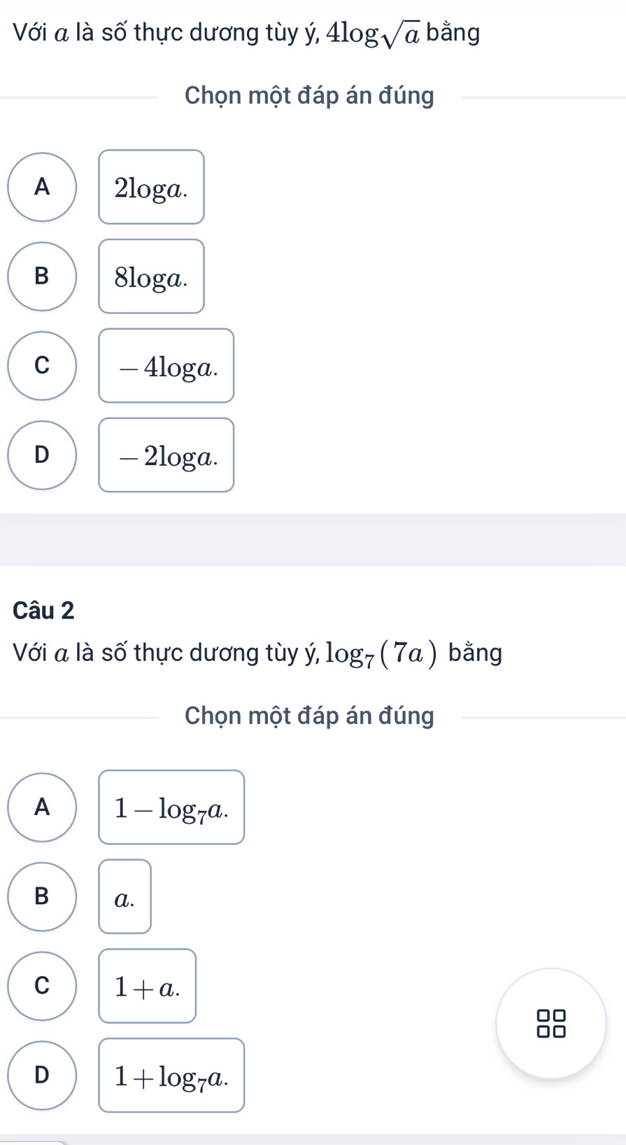 Với a là số thực dương tùy ý, 4log sqrt(a) bằng
Chọn một đáp án đúng
A 2loga.
B 8loga.
C — 4loga.
D - 2loga.
Câu 2
Với a là số thực dương tùy ý, log _7(7a) bằng
Chọn một đáp án đúng
A 1-log _7a.
B a.
C 1+a. 
no
D 1+log _7a.