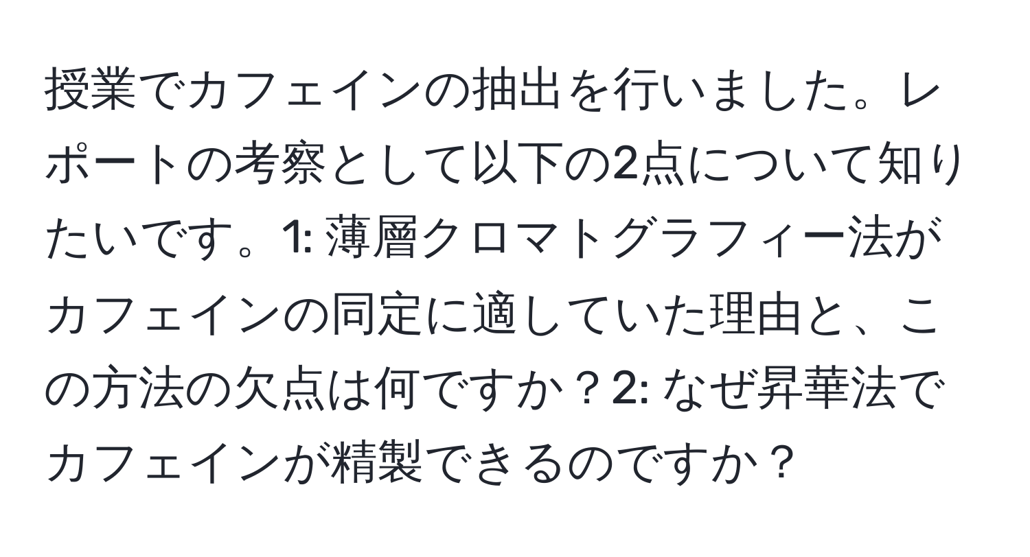 授業でカフェインの抽出を行いました。レポートの考察として以下の2点について知りたいです。1: 薄層クロマトグラフィー法がカフェインの同定に適していた理由と、この方法の欠点は何ですか？2: なぜ昇華法でカフェインが精製できるのですか？