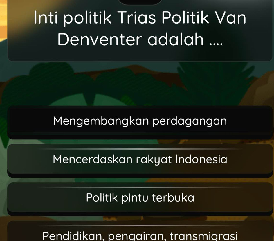 Inti politik Trias Politik Van
Denventer adalah ....
Mengembangkan perdagangan
Mencerdaskan rakyat Indonesia
Politik pintu terbuka
Pendidikan, pengairan, transmigrasi