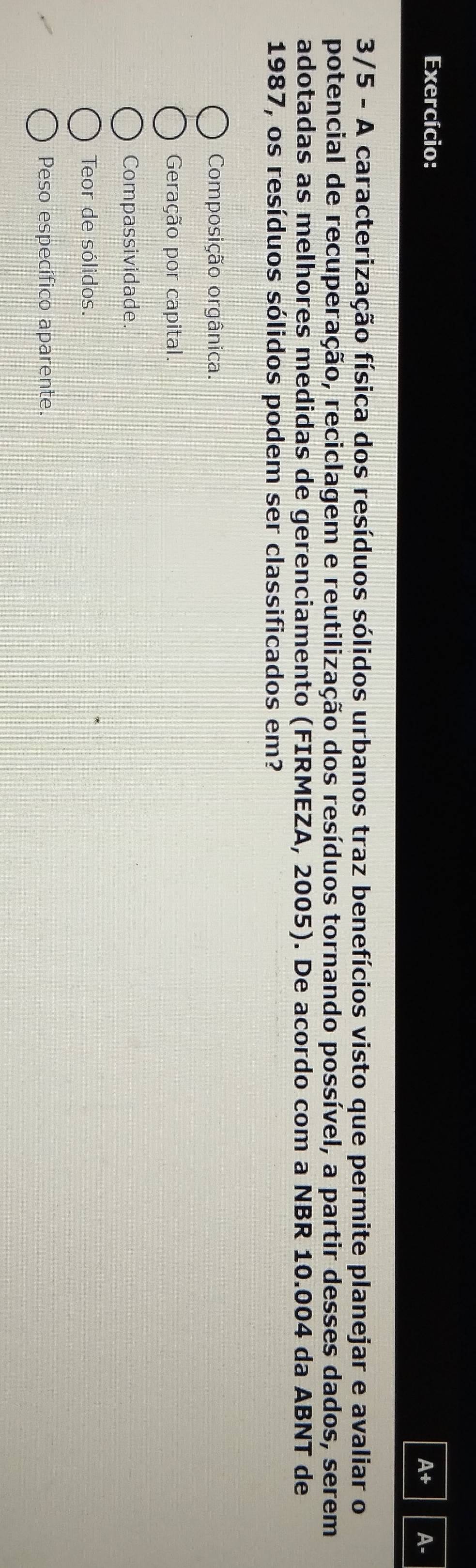 Exercício:
A+ A-
3/5 - A caracterização física dos resíduos sólidos urbanos traz benefícios visto que permite planejar e avaliar o
potencial de recuperação, reciclagem e reutilização dos resíduos tornando possível, a partir desses dados, serem
adotadas as melhores medidas de gerenciamento (FIRMEZA, 2005). De acordo com a NBR 10.004 da ABNT de
1987, os resíduos sólidos podem ser classificados em?
Composição orgânica.
Geração por capital.
Compassividade.
Teor de sólidos.
Peso específico aparente.