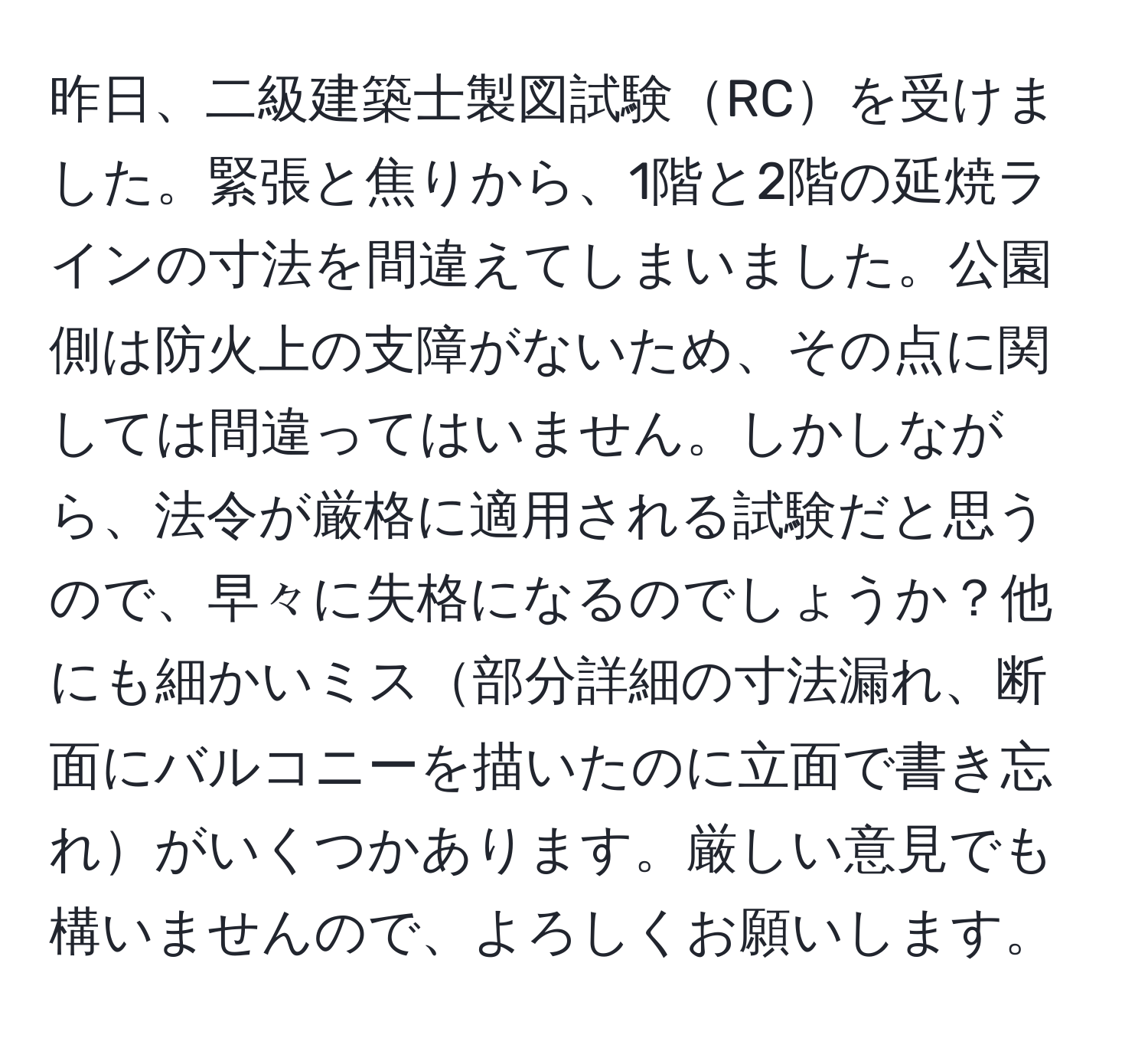 昨日、二級建築士製図試験RCを受けました。緊張と焦りから、1階と2階の延焼ラインの寸法を間違えてしまいました。公園側は防火上の支障がないため、その点に関しては間違ってはいません。しかしながら、法令が厳格に適用される試験だと思うので、早々に失格になるのでしょうか？他にも細かいミス部分詳細の寸法漏れ、断面にバルコニーを描いたのに立面で書き忘れがいくつかあります。厳しい意見でも構いませんので、よろしくお願いします。