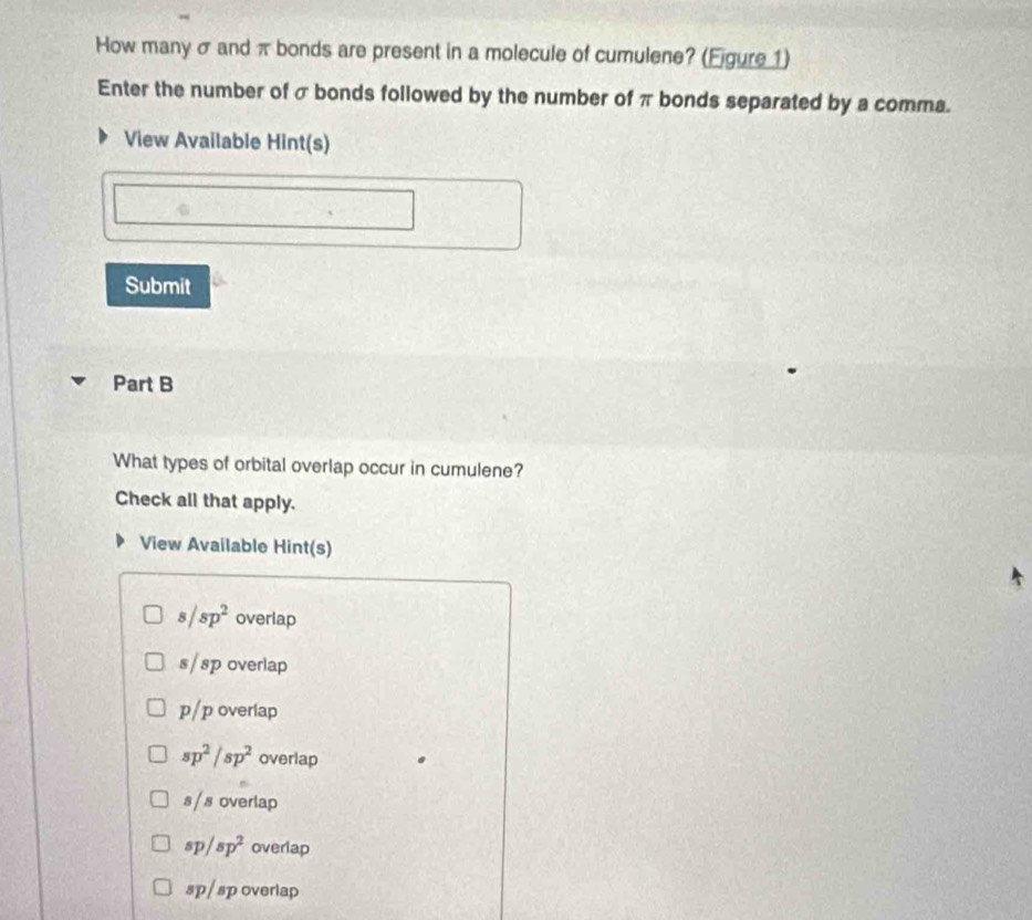 How many σ and π bonds are present in a molecule of cumulene? (Ejgure 1)
Enter the number of σ bonds followed by the number of π bonds separated by a comma.
View Available Hint(s)
Submit
Part B
What types of orbital overlap occur in cumulene?
Check all that apply.
View Available Hint(s)
s/sp^2 overlap
s/ sp overlap
p/p overiap
sp^2/sp^2 overlap
s / s overlap
sp/sp^2 overlap
sp / sp overlap