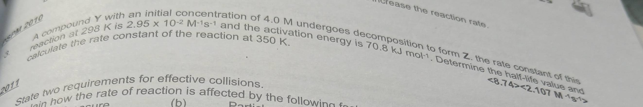 crease the reaction rate 
A compound Y with 
SPM 2010 
reaction at 298 K is
2.95* 10^(-2)M^(-1)s^(-1)
and the activation energy is 70.8 kJ mol-1. Determine 
3 
calculate the rate constant of the reaction at 350 K. 
ration of 4.0 M undergoes decomposition to form Z. the rate constant of thi 
If 
2011 
State two requirements for effective collisions. 
w the rate of reaction is affected by the f lo i 
(b)
<8.74><2.107M^(-1)s^(-1)>