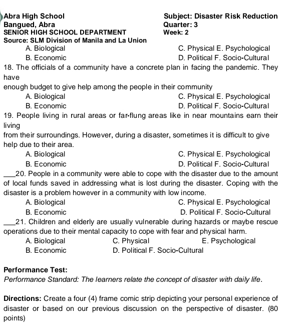 Abra High School Subject: Disaster Risk Reduction
Bangued, Abra Quarter: 3
SENIOR HIGH SCHOOL DEPARTMENT Week: 2
Source: SLM Division of Manila and La Union
A. Biological C. Physical E. Psychological
B. Economic D. Political F. Socio-Cultural
18. The officials of a community have a concrete plan in facing the pandemic. They
have
enough budget to give help among the people in their community
A. Biological C. Physical E. Psychological
B. Economic D. Political F. Socio-Cultural
19. People living in rural areas or far-flung areas like in near mountains earn their
living
from their surroundings. However, during a disaster, sometimes it is difficult to give
help due to their area.
A. Biological C. Physical E. Psychological
B. Economic D. Political F. Socio-Cultural
_20. People in a community were able to cope with the disaster due to the amount
of local funds saved in addressing what is lost during the disaster. Coping with the
disaster is a problem however in a community with low income.
A. Biological C. Physical E. Psychological
B. Economic D. Political F. Socio-Cultural
_21. Children and elderly are usually vulnerable during hazards or maybe rescue
operations due to their mental capacity to cope with fear and physical harm.
A. Biological C. Physical E. Psychological
B. Economic D. Political F. Socio-Cultural
Performance Test:
Performance Standard: The learners relate the concept of disaster with daily life.
Directions: Create a four (4) frame comic strip depicting your personal experience of
disaster or based on our previous discussion on the perspective of disaster. (80
points)