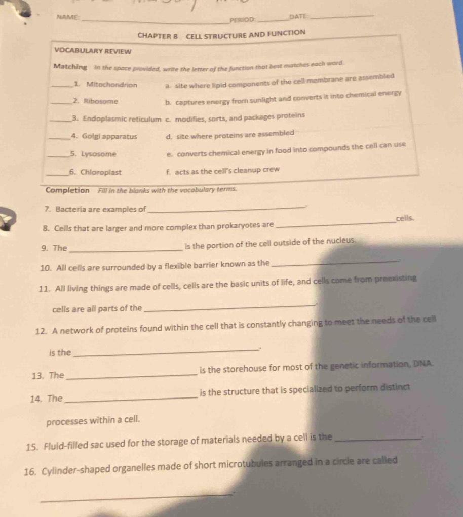 NAME: DATE_
_PERIOD:_
CHAPTER 8 CELL STRUCTURE AND FUNCTION
VOCABULARY REVIEW
Matching In the space provided, write the letter of the function that best matches each word.
_1. Mitochondrion a. site where lipid components of the cell membrane are assembled
_2. Ribosome b. captures energy from sunlight and converts it into chemical energy
_3. Endoplasmic reticulum c. modifies, sorts, and packages proteins
_4. Golgi apparatus d. site where proteins are assembled
_5. Lysosome e. converts chemical energy in food into compounds the cell can use
_6. Chloroplast f. acts as the cell's cleanup crew
Completion Fill in the blanks with the vocabulary terms.
7. Bacteria are examples of
_
8. Cells that are larger and more complex than prokaryotes are_ cells.
9. The_ is the portion of the cell outside of the nucleus.
10. All cells are surrounded by a flexible barrier known as the
_
11. All living things are made of cells, cells are the basic units of life, and cells come from preexisting
cells are all parts of the
_
12. A network of proteins found within the cell that is constantly changing to meet the needs of the cell
is the
_.
13. The_ is the storehouse for most of the genetic information, DNA
14. The_ is the structure that is specialized to perform distinct
processes within a cell.
15. Fluid-filled sac used for the storage of materials needed by a cell is the_
.
16, Cylinder-shaped organelles made of short microtubules arranged in a circle are called
_