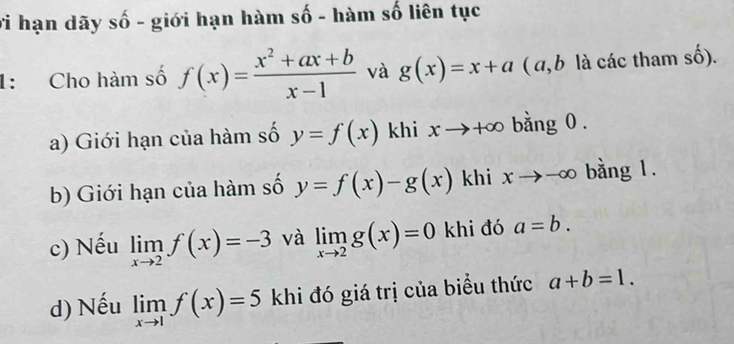 vi hạn dãy số - giới hạn hàm số - hàm số liên tục 
1: Cho hàm số f(x)= (x^2+ax+b)/x-1  và g(x)=x+a ( a, b là các tham số). 
a) Giới hạn của hàm số y=f(x) khi xto +∈fty bằng 0. 
b) Giới hạn của hàm số y=f(x)-g(x) khi xto n r bằng 1. 
c) Nếu limlimits _xto 2f(x)=-3 và limlimits _xto 2g(x)=0 khi đó a=b. 
d) Nếu limlimits _xto 1f(x)=5 khi đó giá trị của biểu thức a+b=1.