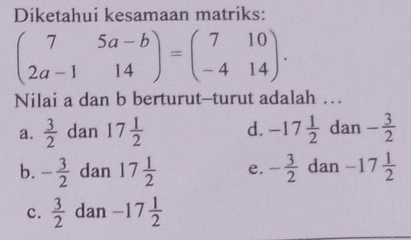 Diketahui kesamaan matriks:
beginpmatrix 7&5a-b 2a-1&14endpmatrix =beginpmatrix 7&10 -4&14endpmatrix. 
Nilai a dan b berturut--turut adalah …
d.
a.  3/2  dan 17 1/2  -17 1/2  dan - 3/2 
b. - 3/2  dan 17 1/2  - 3/2  dan -17 1/2 
e.
c.  3/2  dan -17 1/2 