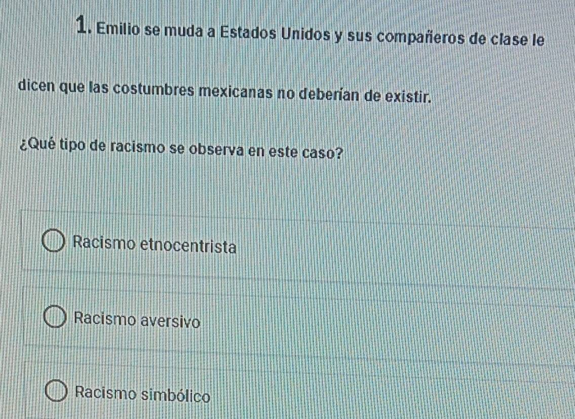 Emilio se muda a Estados Unidos y sus compañeros de clase le
dicen que las costumbres mexicanas no deberían de existir.
¿Qué tipo de racismo se observa en este caso?
Racismo etnocentrista
Racismo aversivo
Racismo simbólico