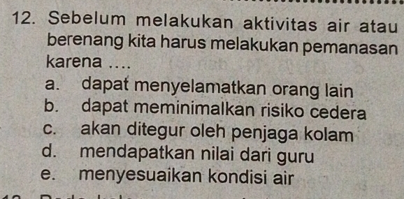 Sebelum melakukan aktivitas air atau
berenang kita harus melakukan pemanasan
karena ....
a. dapat menyelamatkan orang lain
b. dapat meminimalkan risiko cedera
c. akan ditegur oleh penjaga kolam
d. mendapatkan nilai dari guru
e. menyesuaikan kondisi air