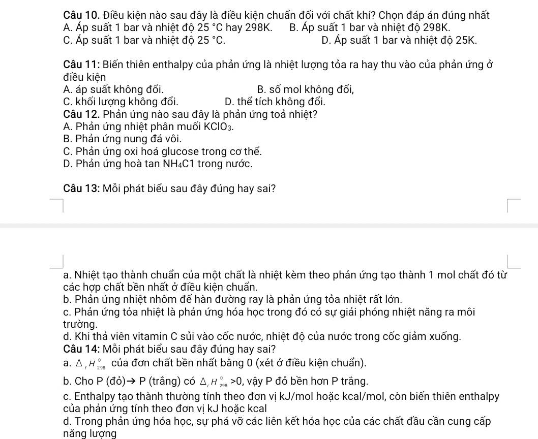 Điều kiện nào sau đây là điều kiện chuẩn đối với chất khí? Chọn đáp án đúng nhất
A. Áp suất 1 bar và nhiệt độ 25°C hay 298K. B. Áp suất 1 bar và nhiệt độ 298K.
C. Áp suất 1 bar và nhiệt độ 25°C. D. Áp suất 1 bar và nhiệt độ 25K.
Câu 11: Biến thiên enthalpy của phản ứng là nhiệt lượng tỏa ra hay thu vào của phản ứng ở
điều kiện
A. áp suất không đối. B. số mol không đổi,
C. khối lượng không đổi. D. thể tích không đổi.
Câu 12. Phản ứng nào sau đây là phản ứng toả nhiệt?
A. Phản ứng nhiệt phân muối KClO₃.
B. Phản ứng nung đá vôi.
C. Phản ứng oxi hoá glucose trong cơ thể.
D. Phản ứng hoà tan NH₄C1 trong nước.
Câu 13: Mỗi phát biểu sau đây đúng hay sai?
a. Nhiệt tạo thành chuấn của một chất là nhiệt kèm theo phản ứng tạo thành 1 mol chất đó từ
các hợp chất bền nhất ở điều kiện chuẩn.
b. Phản ứng nhiệt nhôm để hàn đường ray là phản ứng tỏa nhiệt rất lớn.
c. Phản ứng tỏa nhiệt là phản ứng hóa học trong đó có sự giải phóng nhiệt năng ra môi
trường.
d. Khi thả viên vitamin C sủi vào cốc nước, nhiệt độ của nước trong cốc giảm xuống.
Câu 14: Mỗi phát biểu sau đây đúng hay sai?
a. △ _fH_(298)^0 của đơn chất bền nhất bằng 0 (xét ở điều kiện chuẩn).
b. Cho P (đỏ)→ P (trắng) có △ _rH_(298)°>0 , vậy P đỏ bền hơn P trắng.
c. Enthalpy tạo thành thường tính theo đơn vị kJ/mol hoặc kcal/mol, còn biến thiên enthalpy
của phản ứng tính theo đơn vị kJ hoặc kcal
d. Trong phản ứng hóa học, sự phá vỡ các liên kết hóa học của các chất đầu cần cung cấp
năng lượng