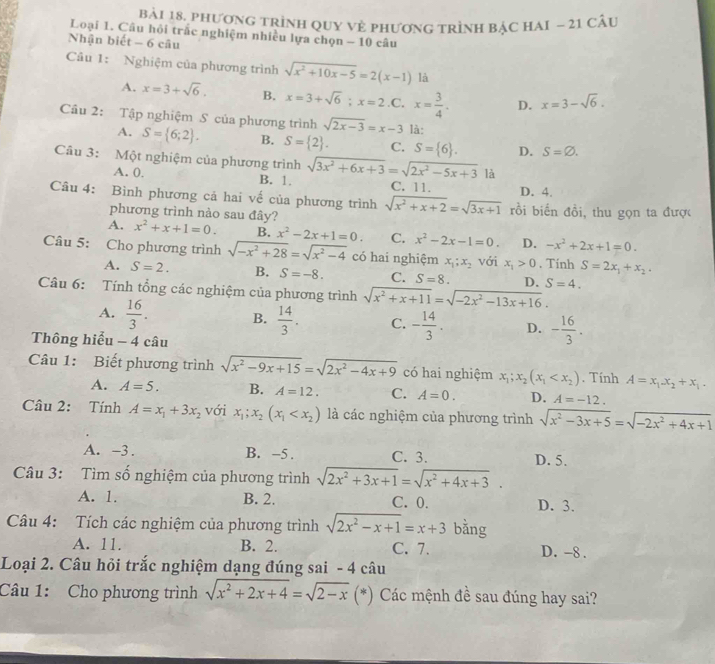 phươnG trình QuY Vẻ phươnG trình bậc HAI - 21 câu
Loại 1. Câu hỏi trắc nghiệm nhiều lựa chọn - 10 câu
Nhận biết - 6 câu
Câu 1: Nghiệm của phương trình sqrt(x^2+10x-5)=2(x-1) là
A. x=3+sqrt(6). B. x=3+sqrt(6);x=2 C. x= 3/4 . D. x=3-sqrt(6).
Câu 2: Tập nghiệm S của phương trình sqrt(2x-3)=x-3 là:
A. S= 6;2 . B. S= 2 . C. S= 6 . D. S=varnothing .
Câu 3: Một nghiệm của phương trình sqrt(3x^2+6x+3)=sqrt(2x^2-5x+3) là
A. 0. B. 1. C. 11. D. 4.
Câu 4: Bình phương cả hai vế của phương trình sqrt(x^2+x+2)=sqrt(3x+1) rồi biến đồi, thu gọn ta được
phương trình nào sau đây?
A. x^2+x+1=0. B. x^2-2x+1=0. C. x^2-2x-1=0. D. -x^2+2x+1=0.
Câu 5: Cho phương trình sqrt(-x^2+28)=sqrt(x^2-4) có hai nghiệm x_1;x_2 với x_1>0. Tính S=2x_1+x_2.
A. S=2. B. S=-8. C. S=8. D. S=4.
Câu 6: Tính tổng các nghiệm của phương trình sqrt(x^2+x+11)=sqrt(-2x^2-13x+16).
A.  16/3 . B.  14/3 . C. - 14/3 . D. - 16/3 .
Thông hiểu - 4 câu
Câu 1: Biết phương trình sqrt(x^2-9x+15)=sqrt(2x^2-4x+9) có hai nghiệm x_1;x_2(x_1 . Tính A=x_1-x_2+x_1.
A. A=5. B. A=12. C. A=0. D. A=-12.
Câu 2: Tính A=x_1+3x_2 với x_1;x_2(x_1 là các nghiệm của phương trình sqrt(x^2-3x+5)=sqrt(-2x^2+4x+1)
A. -3 . B. −5 . C. 3. D. 5.
Câu 3: Tìm số nghiệm của phương trình sqrt(2x^2+3x+1)=sqrt(x^2+4x+3).
A. 1. B. 2. C. 0. D. 3.
Câu 4: Tích các nghiệm của phương trình sqrt(2x^2-x+1)=x+3 bǎng
A. 11. B. 2. C. 7. D. -8 .
Loại 2. Câu hỏi trắc nghiệm dạng đúng sai - 4 câu
Câu 1: Cho phương trình sqrt(x^2+2x+4)=sqrt(2-x) (*) Các mệnh đề sau đúng hay sai?