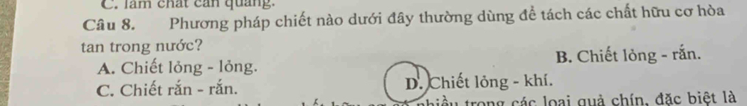 làm chất can quảng.
Câu 8. Phương pháp chiết nào dưới đây thường dùng để tách các chất hữu cơ hòa
tan trong nước?
A. Chiết lỏng - lỏng. B. Chiết lỏng - rắn.
C. Chiết rắn - rắn. D. Chiết lỏng - khí.
liều trong các loại quả chín, đặc biệt là