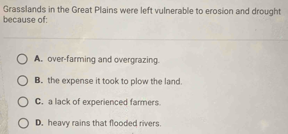 Grasslands in the Great Plains were left vulnerable to erosion and drought
because of:
A. over-farming and overgrazing.
B. the expense it took to plow the land.
C. a lack of experienced farmers.
D. heavy rains that flooded rivers.