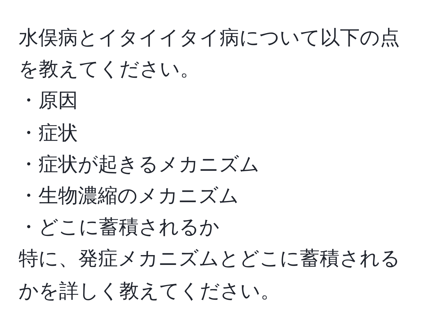 水俣病とイタイイタイ病について以下の点を教えてください。  
・原因  
・症状  
・症状が起きるメカニズム  
・生物濃縮のメカニズム  
・どこに蓄積されるか  
特に、発症メカニズムとどこに蓄積されるかを詳しく教えてください。