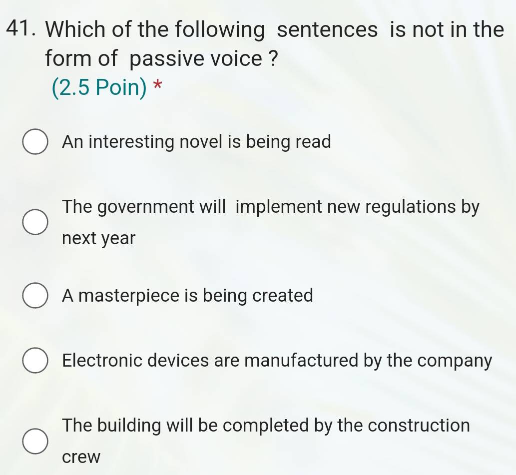 Which of the following sentences is not in the
form of passive voice ?
(2.5 Poin) *
An interesting novel is being read
The government will implement new regulations by
next year
A masterpiece is being created
Electronic devices are manufactured by the company
The building will be completed by the construction
crew