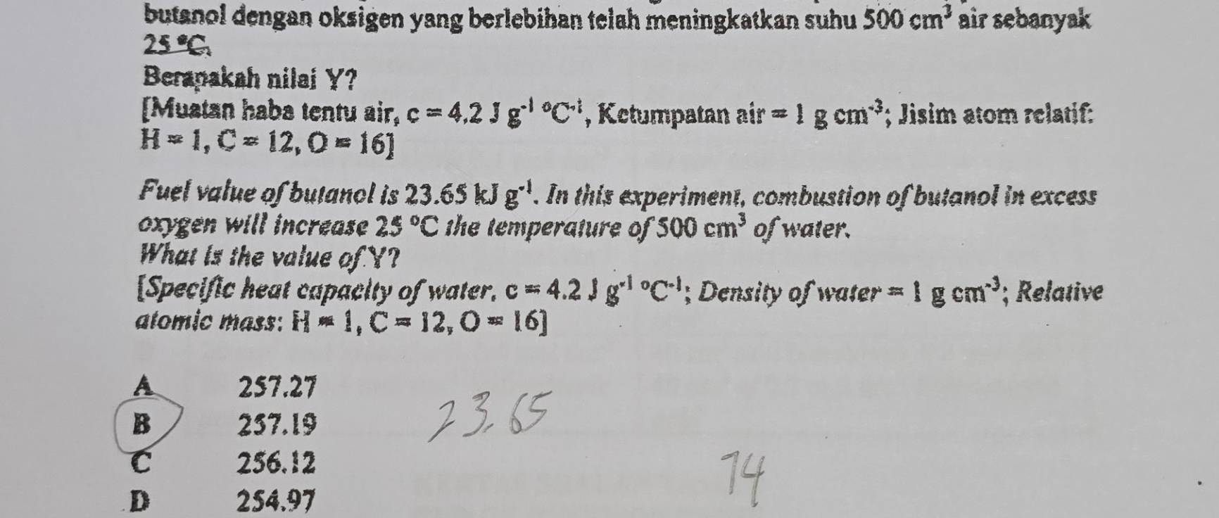 butanol dengan oksigen yang berlebihan telah meningkatkan suhu 500cm^3 air sebanyak
25°C_circ 
Berapakah nilai Y?
[Muatan haba tentu air, c=4.2Jg^((-1)°C^-1) , Ketumpatan air=1gcm^(-3); Jisim atom relatif:
H=1, C=12, O=16]
Fuel value of butanol is 23.65kJg^(-1). In this experiment, combustion of butanol in excess
oxygen will increase 25°C the temperature of 500cm^3 of water.
What is the value of Y?
[Specific heat capacity of water. c=4.2Jg^((-1)°C^-1); Density of vater=1gcm^(-3); Relative
atomic mass: H=1, C=12, O=16]
A 257.27
B 237.19
C 256.12 .D 254.97