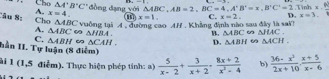 .Tinh x.
Cho △ A'B'C' đồng dạng với △ ABC, AB=2, BC=4, A'B'=x, B'C'=2 D. x=3.
A. x=4.
B x=1. C. x=2. 
Câu 8: Cho △ ABC vuông tại A , đường cao AH . Khẳng định nào sau đây là sai?
B. △ ABC ∽ △ HAC.
A. △ ABC ∽ △ HBA. △ ABH △ ACH.
C. △ ABH △ CAH.
D.
hần II. Tự luận (8 điểm)
ài 1 (1,5 điểm). Thực hiện phép tính: a)  5/x-2 + 3/x+2 - (8x+2)/x^2-4  b)  (36-x^2)/2x+10 ·  (x+5)/x-6 