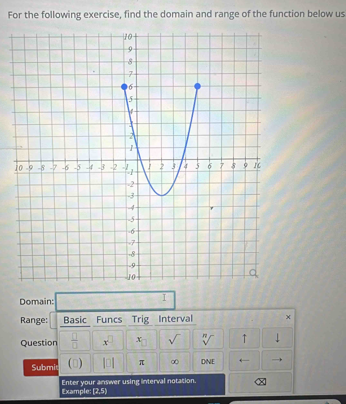 For the following exercise, find the domain and range of the function below us 
Domain: 
I 
Range: Basic Funcs Trig Interval × 
Question  □ /□   x^(□) x 1.1 sqrt() sqrt[n]() ↑ 1
Submit () beginvmatrix □ endvmatrix π ∞ DNE ← 
Enter your answer using interval notation. 
Example: [2,5)