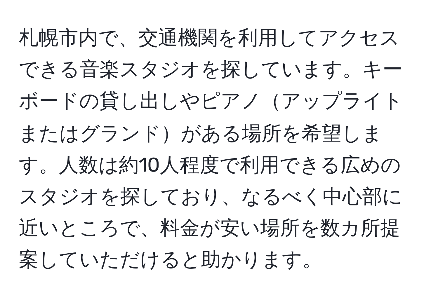 札幌市内で、交通機関を利用してアクセスできる音楽スタジオを探しています。キーボードの貸し出しやピアノアップライトまたはグランドがある場所を希望します。人数は約10人程度で利用できる広めのスタジオを探しており、なるべく中心部に近いところで、料金が安い場所を数カ所提案していただけると助かります。