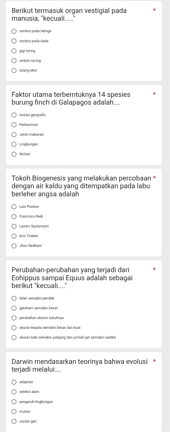 Berikut termasuk organ vestigial pada
manusia, "kecuali....."
rambut pada telinga
rambut pada dada
gigi taring
umbai cacing
tulang ekor
Faktor utama terberntuknya 14 spesies
burung finch di Galapagos adalah....
Isolasi geografıs
Perkawinan
Jenis makanan
Lingkungan
Mutasi
Tokoh Biogenesis yang melakukan percobaan *
dengan air kaldu yang ditempatkan pada labu
berleher angsa adalah
Luis Pasteur
Francisco Redi
Aris Toteles
Jhon Nedham
Perubahan-perubahan yang terjadi dari
Eohippus sampai Equus adalah sebagai
berikut "kecuali...."
leher semakin pendek
geraham semakin besar
perubahan ukuran tubuhnya
ukuran kepala semakin besar dan kuat
ukuran kaki semakin panjang dan jumlah jari semakin sedikit
Darwin mendasarkan teorinya bahwa evolusi *
terjadi melalui....
adaptasi
seleksi alam
pengaruh lingkungan
mutasi
variasi gen