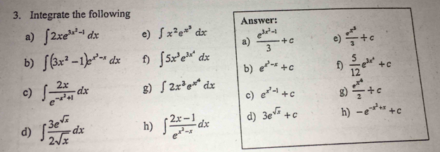 Integrate the following 
Answer: 
a) ∈t 2xe^(3x^2)-1dx e) ∈t x^2e^(x^3)dx frac e^(3x^2)-13+c e) frac e^(x^3)3+c
a) 
b) ∈t (3x^2-1)e^(x^3)-xdx f) ∈t 5x^3e^(3x^4)dx b) e^(x^3)-x+c f)  5/12 e^(3x^4)+c
c) ∈t frac 2xe^(-x^2)+1dx g) ∈t 2x^3e^(x^4)dx c) e^(x^2)-1+c g) frac e^(x^4)2+c
d) ∈t  3e^(sqrt(x))/2sqrt(x) dx h) ∈t frac 2x-1e^(x^2)-xdx d) 3e^(sqrt(x))+c h) -e^(-x^2)+x+c