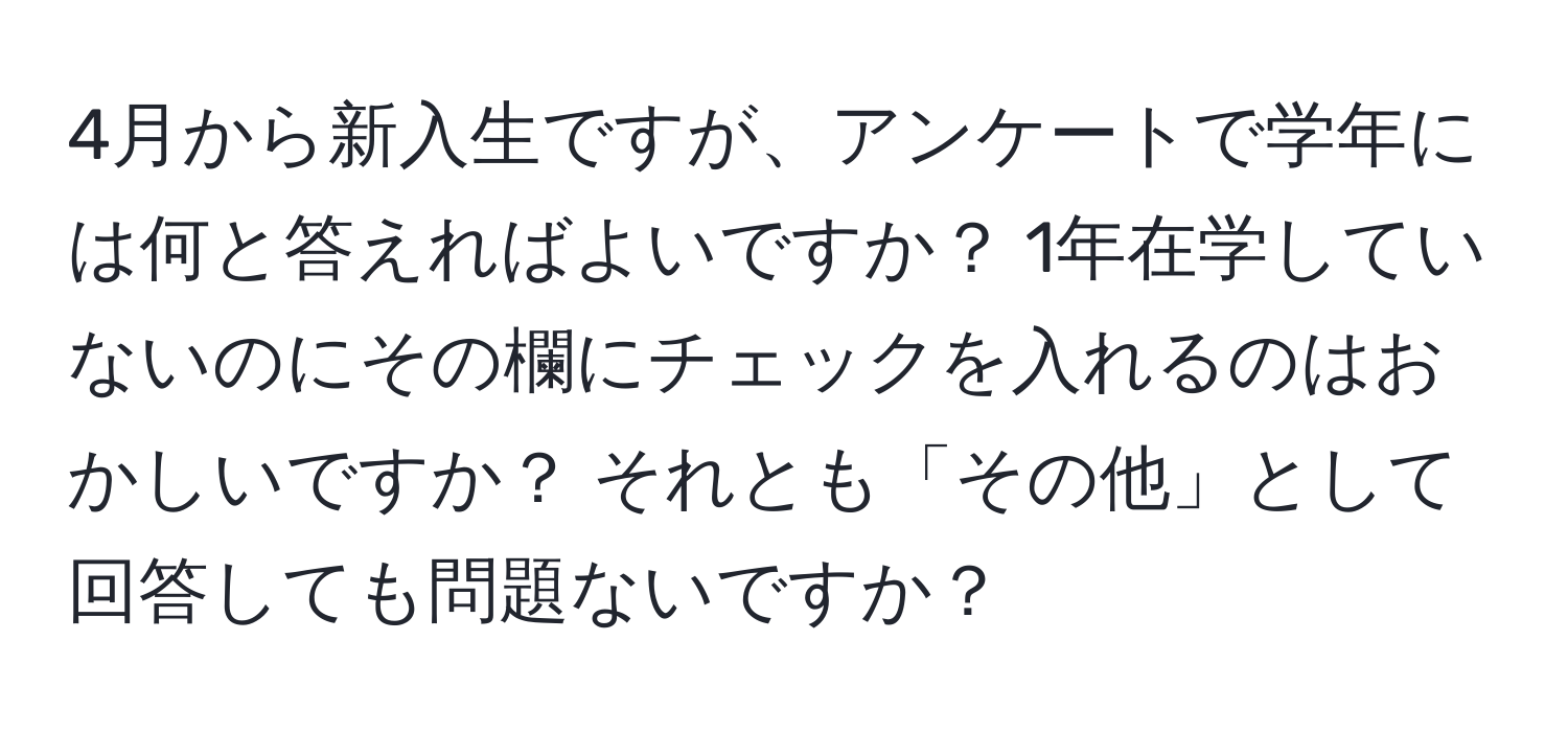 4月から新入生ですが、アンケートで学年には何と答えればよいですか？ 1年在学していないのにその欄にチェックを入れるのはおかしいですか？ それとも「その他」として回答しても問題ないですか？