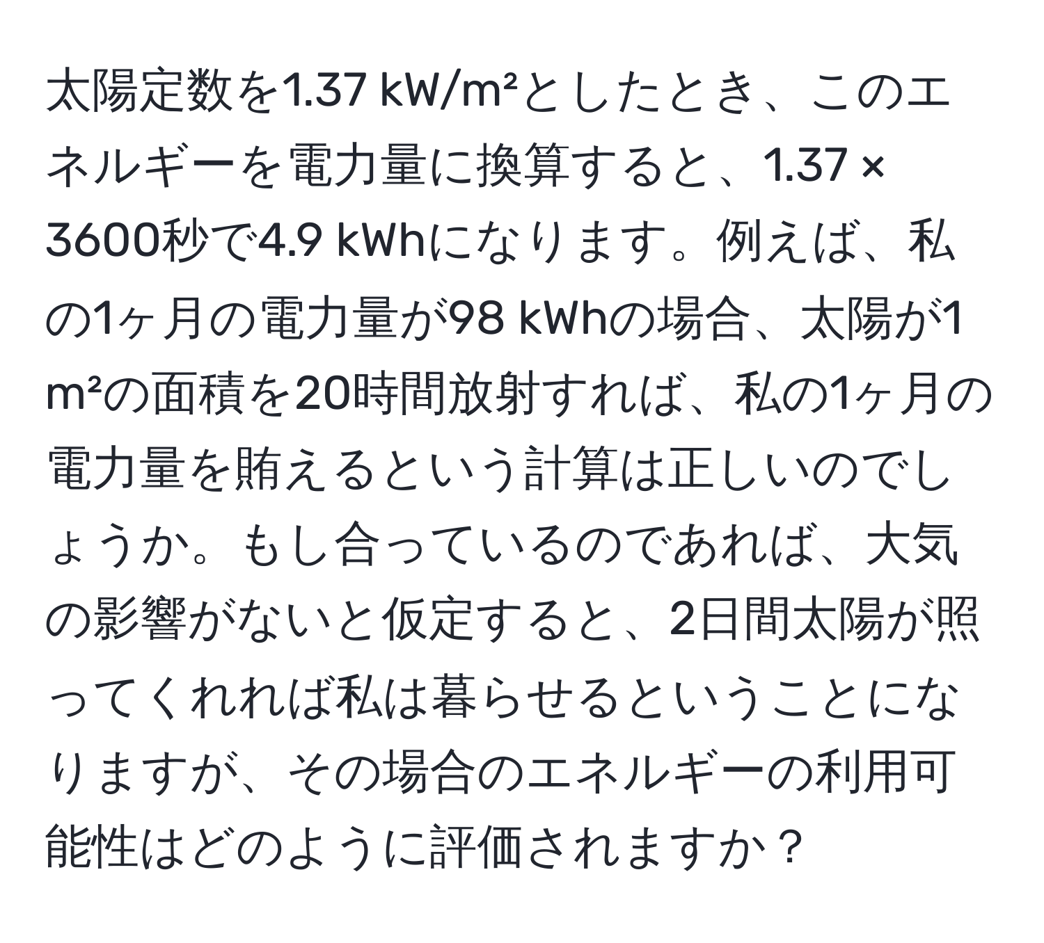 太陽定数を1.37 kW/m²としたとき、このエネルギーを電力量に換算すると、1.37 × 3600秒で4.9 kWhになります。例えば、私の1ヶ月の電力量が98 kWhの場合、太陽が1 m²の面積を20時間放射すれば、私の1ヶ月の電力量を賄えるという計算は正しいのでしょうか。もし合っているのであれば、大気の影響がないと仮定すると、2日間太陽が照ってくれれば私は暮らせるということになりますが、その場合のエネルギーの利用可能性はどのように評価されますか？