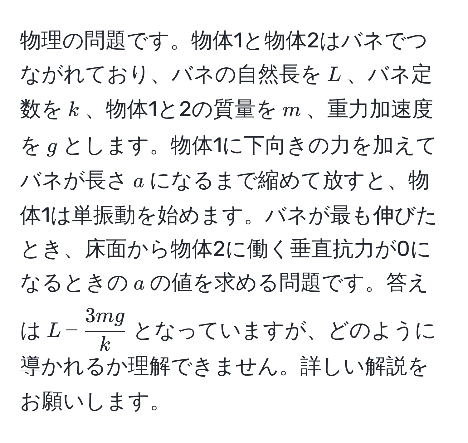 物理の問題です。物体1と物体2はバネでつながれており、バネの自然長を$L$、バネ定数を$k$、物体1と2の質量を$m$、重力加速度を$g$とします。物体1に下向きの力を加えてバネが長さ$a$になるまで縮めて放すと、物体1は単振動を始めます。バネが最も伸びたとき、床面から物体2に働く垂直抗力が0になるときの$a$の値を求める問題です。答えは$L -  3mg/k $となっていますが、どのように導かれるか理解できません。詳しい解説をお願いします。