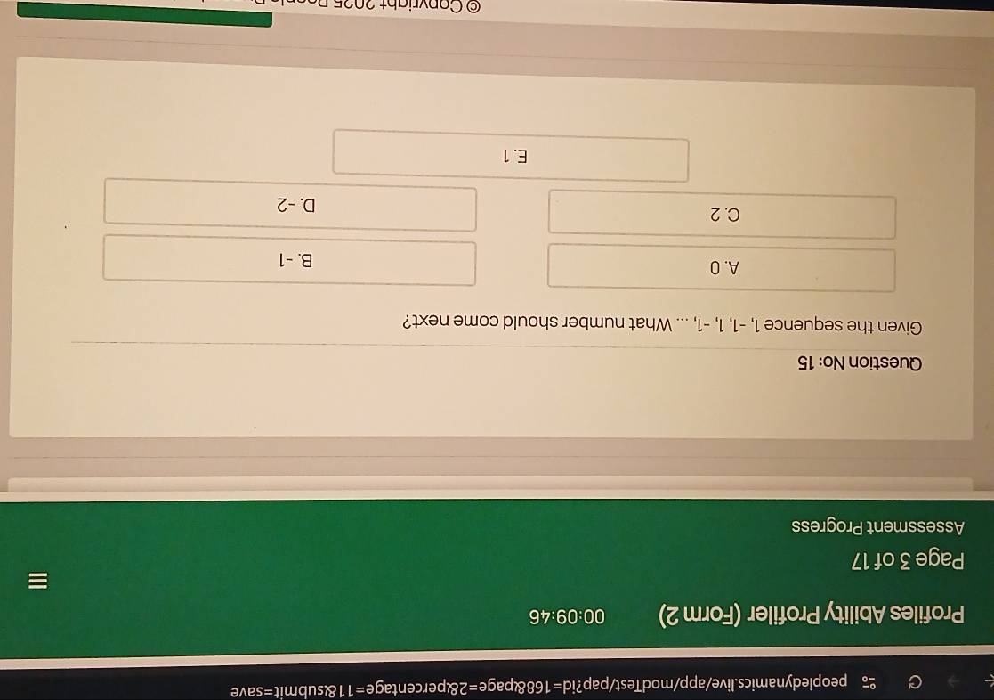 peopledynamics.live/app/modTest/pap? d=168 pag e=28 percentage e=11 enclosecircle5 mi =save 
Profiles Ability Profiler (Form 2) 00:09:46 
=
Page 3 of 17
Assessment Progress
Question No: 15
Given the sequence 1, -1, 1, -1, ... What number should come next?
A. 0 B. -1
C. 2
D. -2
E. 1