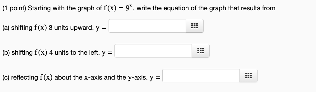 Starting with the graph of f(x)=9^x , write the equation of the graph that results from 
(a) shifting f(x)3 units upward. y=□
(b) shifting f(x)4 units to the left. y=□
(c) reflecting f(x) about the x-axis and the y-axis. y=□