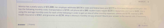 00:5/9:31 4 
Monica has a yearly salary of $31,800. Her employer withholds $4134 in state and federal taxes and $3275 in FICA taxes throughoul the year. She 
has the following monthly costs: transportation is $210, cell phone bill is $90, student loans require $220 in repayment, and rent is $600. She is 
using the average monthly costs for each of the following in order to gain an idea of other monthly expenses: utilities are $170, internel is $95. 
health insurance is $363, and groceries are $230. What is Monica's monthly net pay amount? Round your answer to the nearest cent, if necessory 
Answer 2 Points Keypa