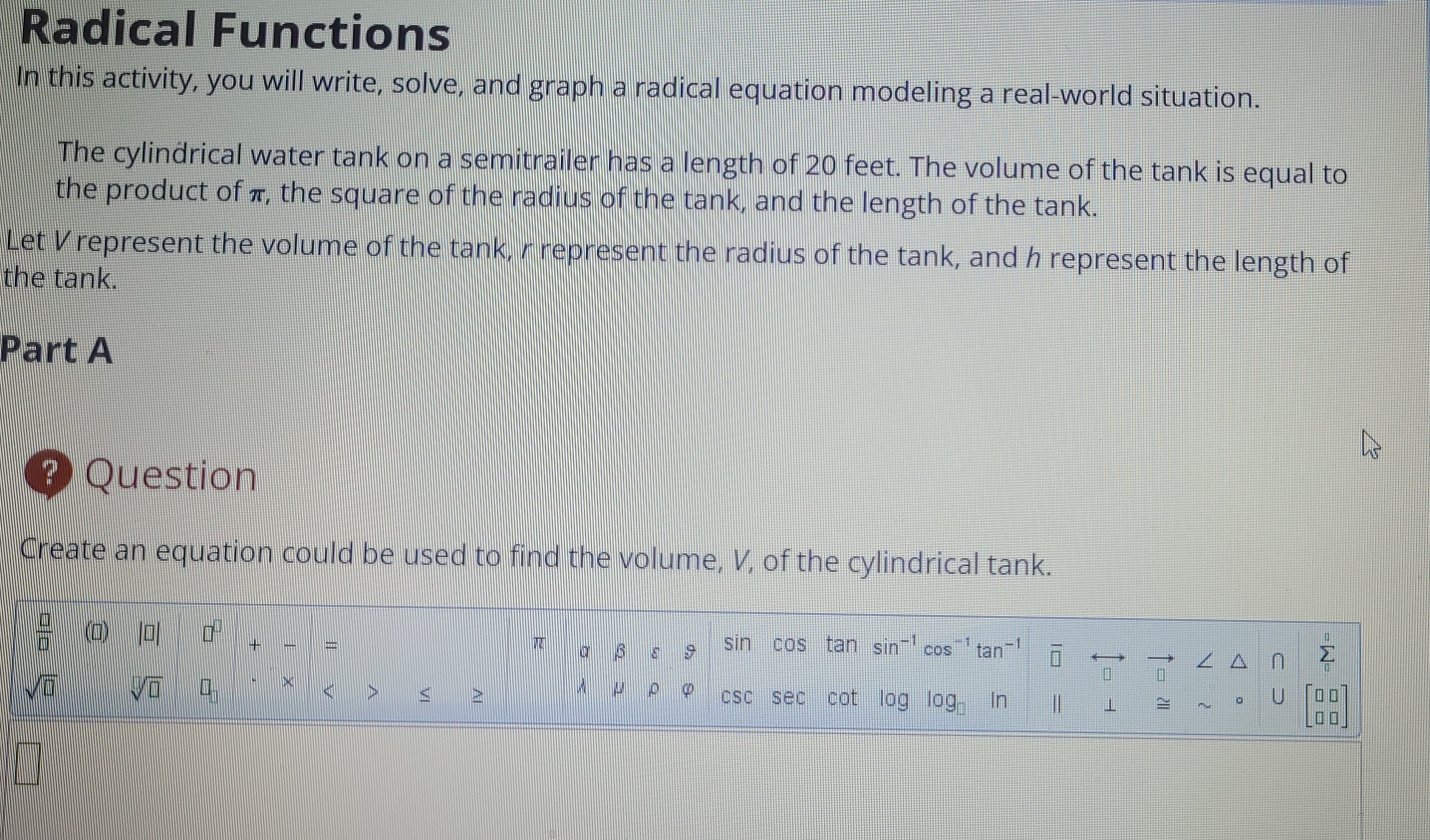 Radical Functions 
In this activity, you will write, solve, and graph a radical equation modeling a real-world situation. 
The cylindrical water tank on a semitrailer has a length of 20 feet. The volume of the tank is equal to 
the product of π, the square of the radius of the tank, and the length of the tank. 
Let V represent the volume of the tank, r represent the radius of the tank, and h represent the length of 
the tank. 
Part A 
O Question 
Create an equation could be used to find the volume, V, of the cylindrical tank.
 □ /□   |□ | □^(□) + = sin cos tan : sin^(-1) cos^(-1) tan overline □  sumlimits _0^(0
π a β ε 
/ ^
sqrt(□) sqrt [□ ]□ ) □ _□  × < > < > A μ ρ φ csc sec cot log log _□  In | 1 ≌ ~ 。 U beginbmatrix □ □  □ □ endbmatrix
|