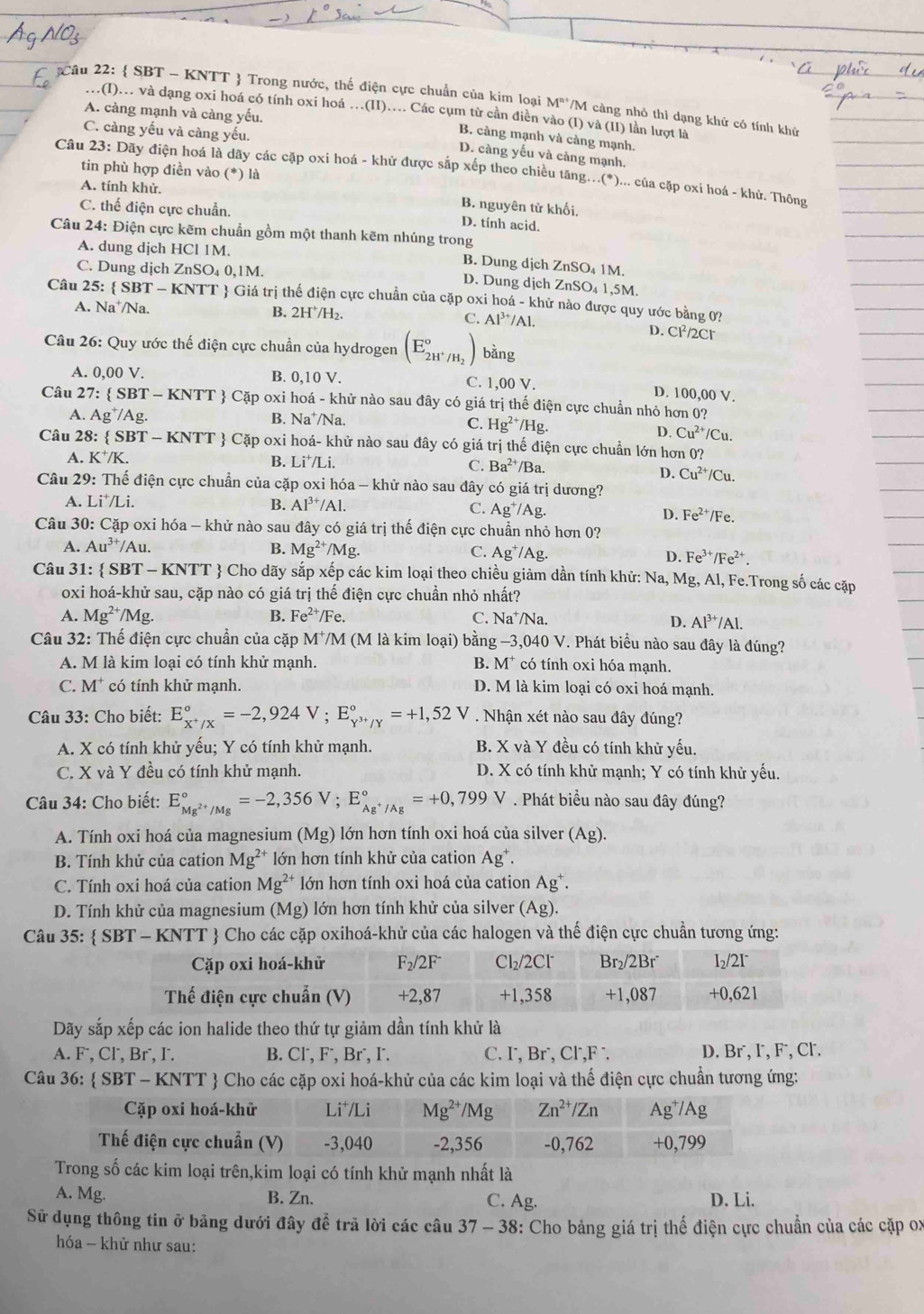  SBT - KNTT  Trong nước, thế điện cực chuẩn của kim loại M^(n+) *M càng nhỏ thì dạng khử có tính khử
.(I)... và dạng oxi hoá có tính oxi hoá .(II).... Các cụm từ cần điền vào (I) và (II) lần lượt là
A. càng mạnh và càng yếu.
C. càng yếu và càng yếu.
B. càng mạnh và càng mạnh.
D. càng yếu và cảng mạnh.
tin phù hợp điền vào (*) là
Câu 23: Dãy điện hoá là dãy các cặp oxi hoá - khử được sắp xếp theo chiều tăng...(*)... của cặp oxi hoá - khử. Thông
A. tính khử. B. nguyên tử khối,
C. thế điện cực chuẩn.
D. tính acid.
Câu 24: Điện cực kẽm chuẩn gồm một thanh kẽm nhúng trong
A. dung dịch HCl 1M. B. Dung dịch ZnSO₄ 1M.
C. Dung dịch ZnSO₄ 0,1M. D. Dung dịch ZnSC 4 1,5M.
Câu 25:  SBT-K NTT  Giá trị thể điện cực chuẩn của cặp oxi hoá - khử nào được quy ước bằng 0?
A. Na⁺/Na. B. 2H⁺/H₂. C. Al^(3+) /Al.
D. Cl²/2Cr
Câu 26: Quy ước thế điện cực chuẩn của hydrogen (E_2H^+/H_2^circ ) bằng
A. 0,00 V. B. 0,10 V. C. 1,00 V. D. 100,00 V.
Câu 27: SBT T - KNTT  Cặp oxi hoá - khử nào sau đây có giá trị thế điện cực chuẩn nhỏ hơn 0?
A. Ag^+/Ag B. Na*/Na.
C. Hg^(2+)/Hg.
D. Cu^(2+)/Cu
Câu 28:  SB' T-KNTT *  Cặp oxi hoá- khử nào sau đây có giá trị thế điện cực chuẩn lớn hơn 0?
A. K⁺/K. B. Li*/Li. C. Ba^(2+) /Ba.
D. Cu^(2+)/Cu.
Câu 29: Thế điện cực chuẩn của cặp oxi hóa - khử nào sau đây có giá trị dương?
A. Li^+/Li B. Al^(3+)/Al. C. Ag^+/Ag Fe^(2+)/Fe.
D.
Câu 30: Cặp oxi hóa - khử nào sau đây có giá trị thế điện cực chuẩn nhỏ hơn 0?
A. Au^(3+)/Au. B. Mg^(2+)/Mg. C. Ag^+/Ag. D. Fe^(3+)/Fe^(2+).
Câu 31:  SBT-KNTT  Cho dãy sắp xếp các kim loại theo chiều giảm dần tính khứ: Na, Mg, Al, Fe.Trong số các cặp
oxi hoá-khử sau, cặp nào có giá trị thế điện cực chuần nhỏ nhất?
A. Mg^(2+)/Mg. B. Fe^(2+)/Fe. C. Na⁺/Na.
D. Al^(3+)/Al.
Câu 32: Thế điện cực chuẩn của cặp M⁺M (M là kim loại) bằng -3,040 V. Phát biểu nào sau đây là đúng?
A. M là kim loại có tính khử mạnh. B. M* có tính oxi hóa mạnh.
C. M* có tính khử mạnh. D. M là kim loại có oxi hoá mạnh.
Câu 33: Cho biết: E_x^+/x^circ =-2,924V;E_Y^(3+)/Y^circ =+1,52V. Nhận xét nào sau đây đúng?
A. X có tính khử yếu; Y có tính khử mạnh. B. X và Y đều có tính khử yếu.
C. X và Y đều có tính khử mạnh. D. X có tính khử mạnh; Y có tính khử yếu.
Câu 34: Cho biết: E_Mg^(2+)/Mg^circ =-2,356V;E_Ag^+/Ag^circ =+0,799V. Phát biểu nào sau đây đúng?
A. Tính oxi hoá của magnesium (Mg) lớn hơn tính oxi hoá của silver (Ag).
B. Tính khử của cation Mg^(2+) lớn hơn tính khử của cation Ag^+.
C. Tính oxi hoá của cation Mg^(2+) lớn hơn tính oxi hoá của cation Ag^+.
D. Tính khử của magnesium (Mg) lớn hơn tính khử của silver (Ag).
Câu 35:  SBT - KNTT  Cho các cặp oxihoá-khử của các halogen và thế điện cực chuẩn tương ứng:
Dãy sắp xếp các ion halide theo thứ tự giảm dần tính khử là
A. F⁻, Cl, Br⁻, I. B. Cl´, F⁻, Br⁻, I. C. I, Br˙, Cl⁻,F ¨ D. Br´, I, F⁻, Cl.
Câu 36:  SB f-KNTT *  Cho các cặp oxi hoá-khử của các kim loại và thế điện cực chuẩn tương ứng:
các kim loại trên,kim loại có tính khử mạnh nhất là
A. Mg. B. Zn. C. Ag. D. Li.
Sử dụng thông tin ở bảng dưới đây để trã lời các câu 37-38 : Cho bảng giá trị thế điện cực chuẩn của các cặp ox
hóa - khử như sau: